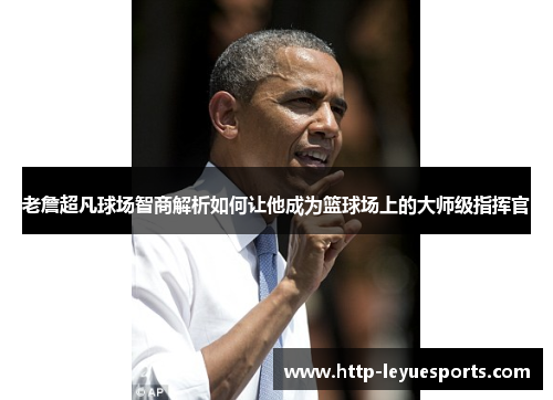 老詹超凡球场智商解析如何让他成为篮球场上的大师级指挥官 老詹超凡球场智商解析如何让他成为篮球场上的大师级指挥官