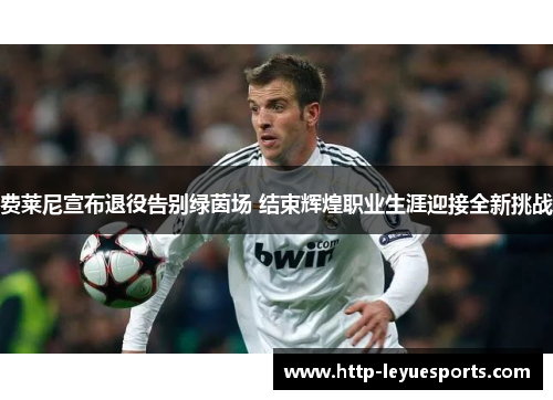 费莱尼宣布退役告别绿茵场 结束辉煌职业生涯迎接全新挑战 费莱尼宣布退役告别绿茵场 结束辉煌职业生涯迎接全新挑战
